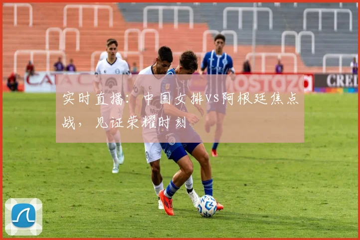 实时直播：中国女排vs阿根廷焦点战，见证荣耀时刻