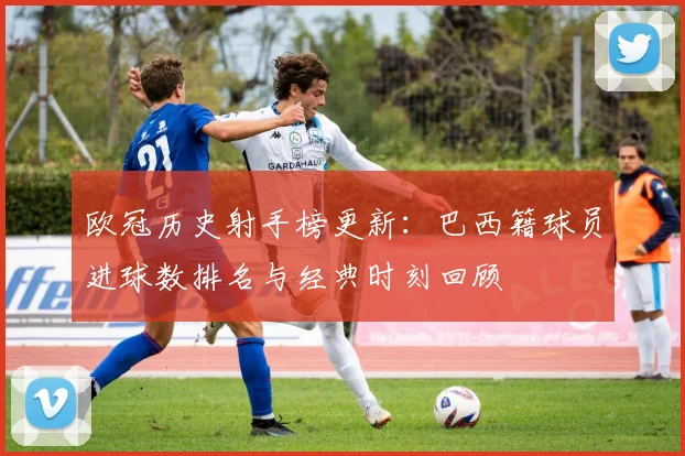 欧冠历史射手榜更新：巴西籍球员进球数排名与经典时刻回顾