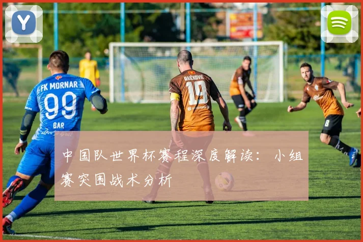 中国队世界杯赛程深度解读：小组赛突围战术分析