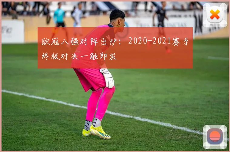 欧冠八强对阵出炉：2020-2021赛季终极对决一触即发