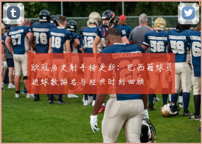 欧冠历史射手榜更新：巴西籍球员进球数排名与经典时刻回顾