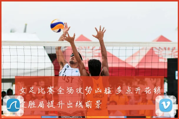 女足比赛全场攻势凶猛 多点开花锁定胜局提升出线前景