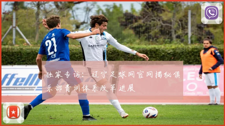 独家专访：辽宁足球网官网揭秘俱乐部青训体系改革进展