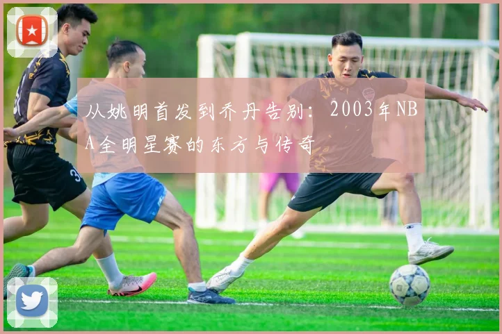从姚明首发到乔丹告别：2003年NBA全明星赛的东方与传奇