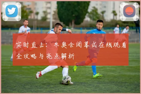 实时直击：冬奥会闭幕式在线观看全攻略与亮点解析